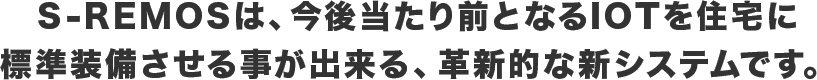 S-REMOSは、今後当たり前となるIOTを住宅に標準装備させる事が出来る、革新的な新システムです。